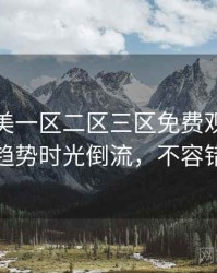 精品欧美一区二区三区免费观看流媒体趋势时光倒流，不容错过