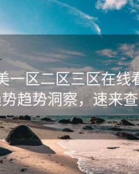 国产欧美一区二区三区在线看流媒体趋势趋势洞察，速来查看