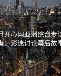 深爱五月开心网亚洲综合专访赵深扒者：影迷讨论幕后故事