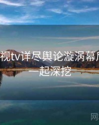 妖精影视tv详尽舆论漩涡幕后真相，一起深挖