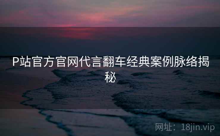 P站官方官网代言翻车经典案例脉络揭秘
