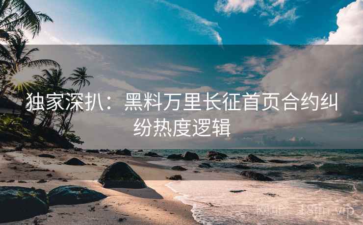 独家深扒：黑料万里长征首页合约纠纷热度逻辑
