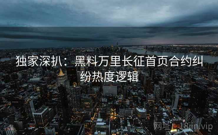 独家深扒：黑料万里长征首页合约纠纷热度逻辑