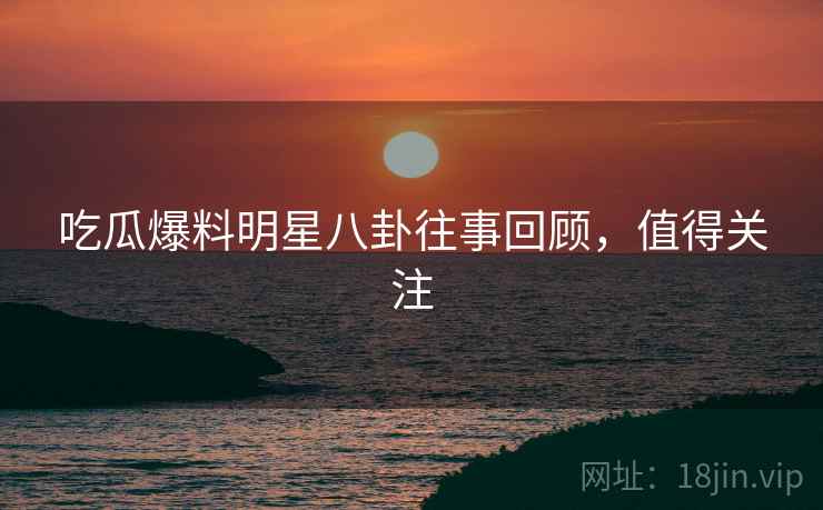 吃瓜爆料明星八卦往事回顾，值得关注