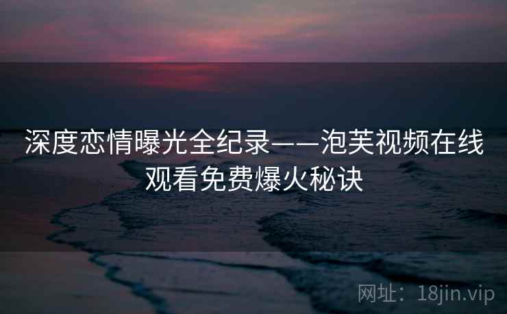 深度恋情曝光全纪录——泡芙视频在线观看免费爆火秘诀