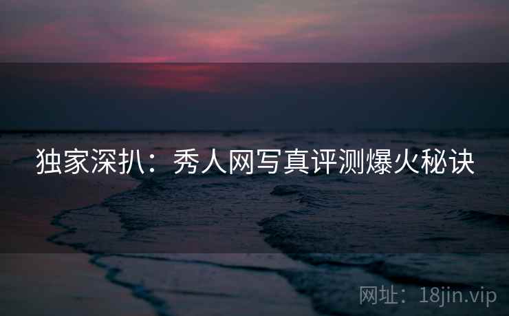 独家深扒：秀人网写真评测爆火秘诀