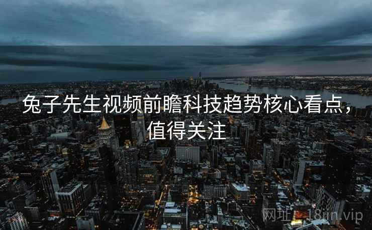兔子先生视频前瞻科技趋势核心看点，值得关注