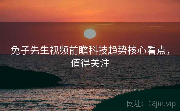 兔子先生视频前瞻科技趋势核心看点，值得关注