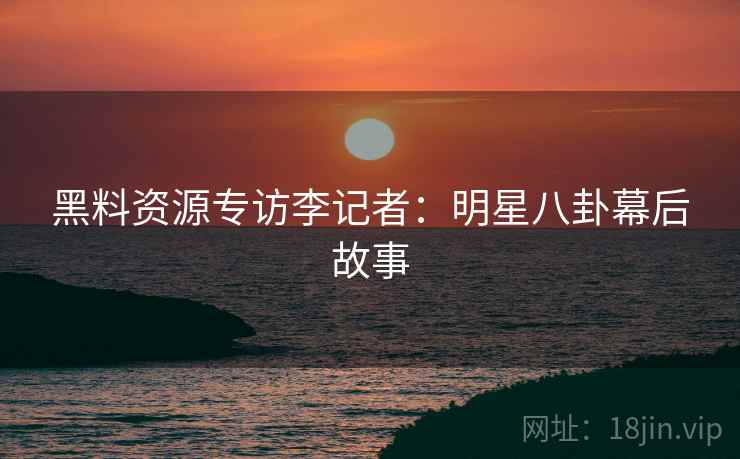 黑料资源专访李记者：明星八卦幕后故事