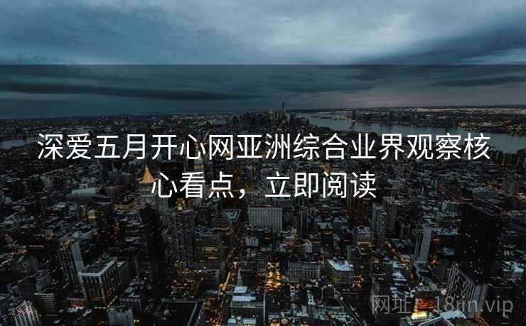 深爱五月开心网亚洲综合业界观察核心看点，立即阅读