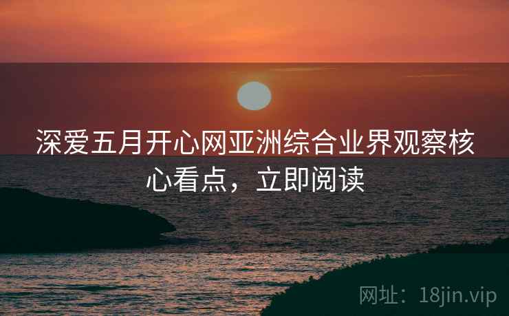 深爱五月开心网亚洲综合业界观察核心看点，立即阅读