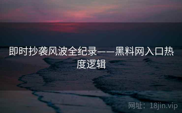 即时抄袭风波全纪录——黑料网入口热度逻辑