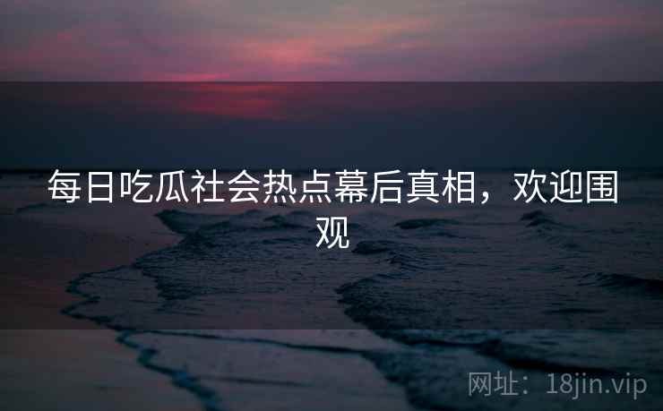 每日吃瓜社会热点幕后真相，欢迎围观