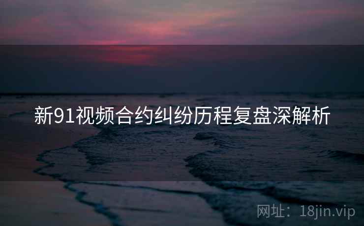 新91视频合约纠纷历程复盘深解析