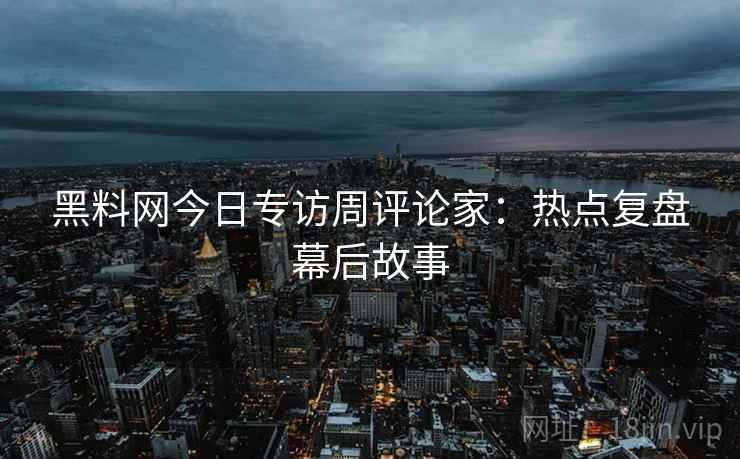 黑料网今日专访周评论家：热点复盘幕后故事