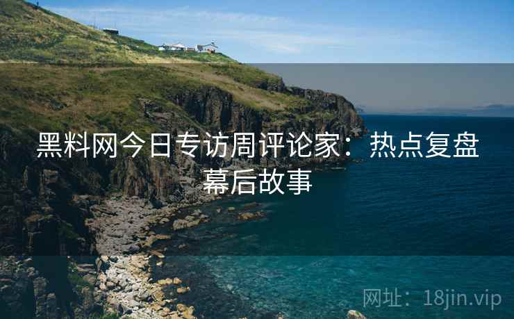 黑料网今日专访周评论家：热点复盘幕后故事