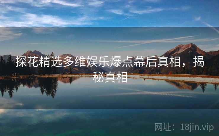 探花精选多维娱乐爆点幕后真相，揭秘真相