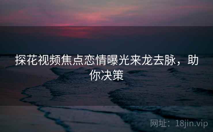 探花视频焦点恋情曝光来龙去脉，助你决策