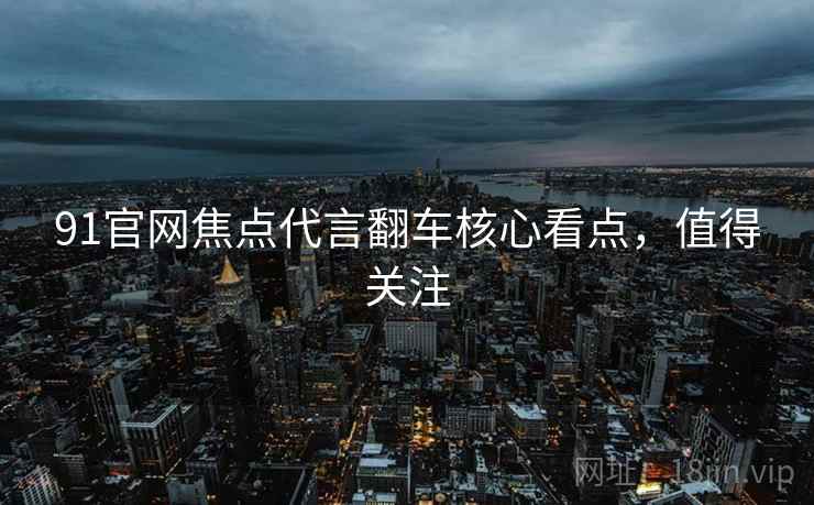 91官网焦点代言翻车核心看点，值得关注