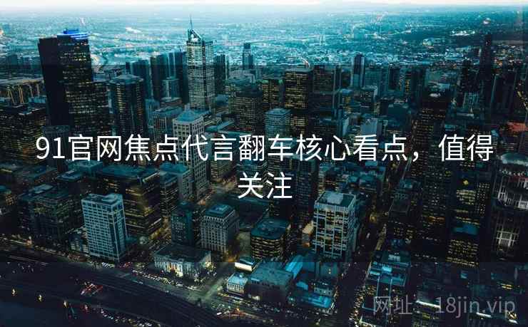 91官网焦点代言翻车核心看点，值得关注