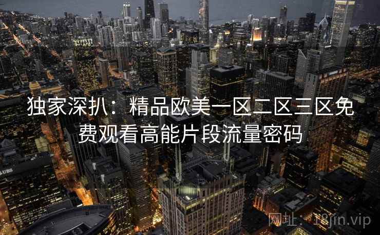 独家深扒：精品欧美一区二区三区免费观看高能片段流量密码