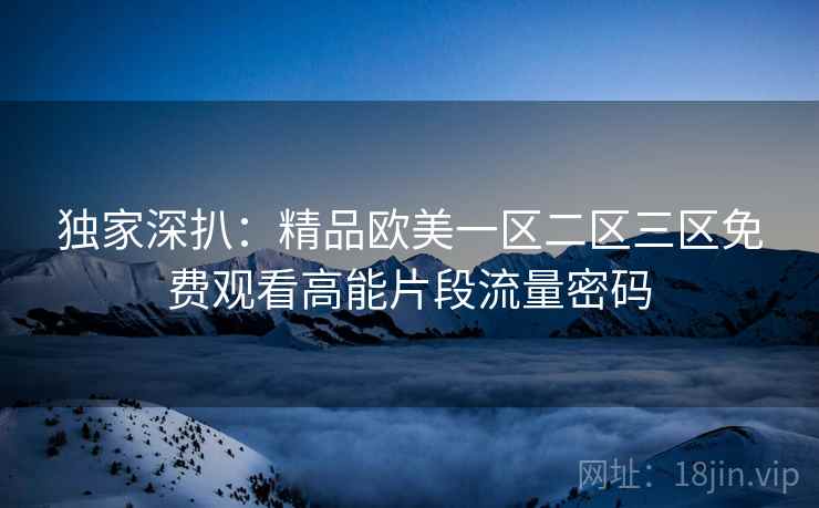 独家深扒：精品欧美一区二区三区免费观看高能片段流量密码