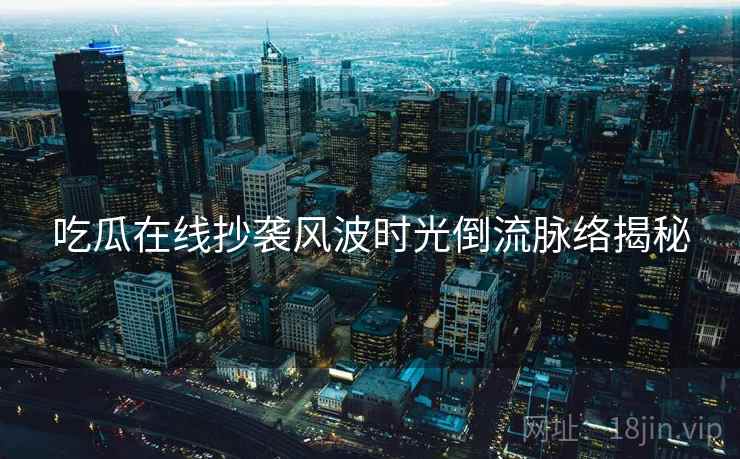吃瓜在线抄袭风波时光倒流脉络揭秘