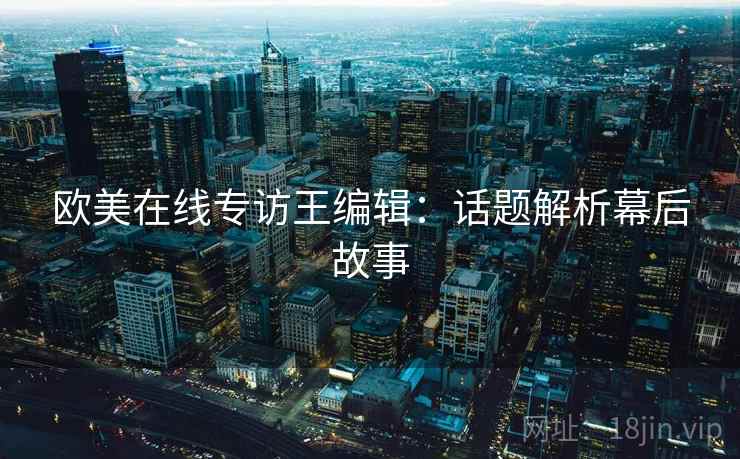 欧美在线专访王编辑：话题解析幕后故事