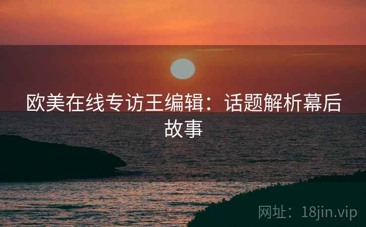 欧美在线专访王编辑：话题解析幕后故事