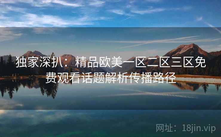 独家深扒：精品欧美一区二区三区免费观看话题解析传播路径