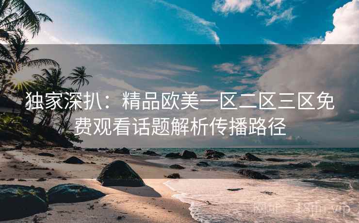 独家深扒：精品欧美一区二区三区免费观看话题解析传播路径