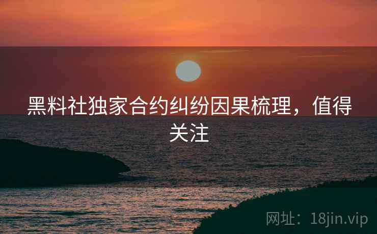 黑料社独家合约纠纷因果梳理，值得关注