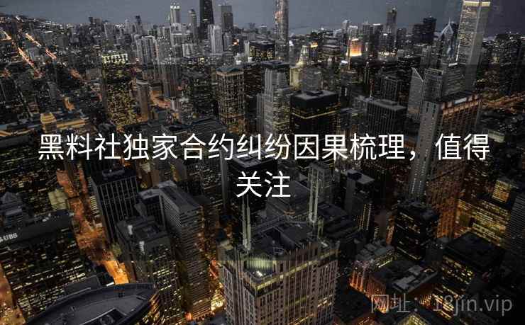 黑料社独家合约纠纷因果梳理，值得关注