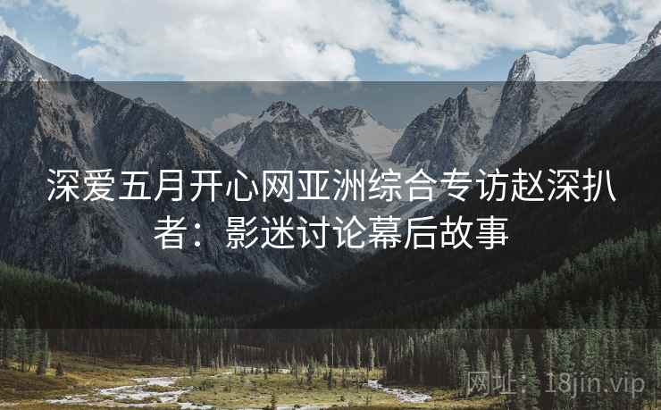 深爱五月开心网亚洲综合专访赵深扒者：影迷讨论幕后故事