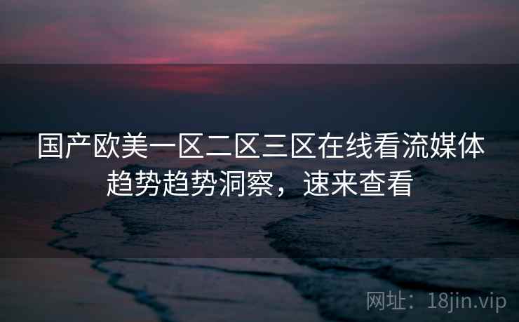 国产欧美一区二区三区在线看流媒体趋势趋势洞察，速来查看