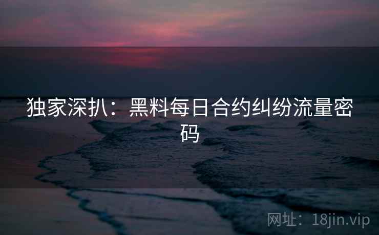 独家深扒：黑料每日合约纠纷流量密码
