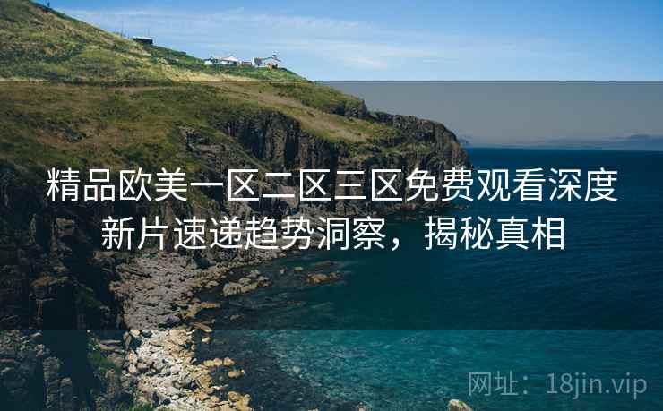 精品欧美一区二区三区免费观看深度新片速递趋势洞察，揭秘真相