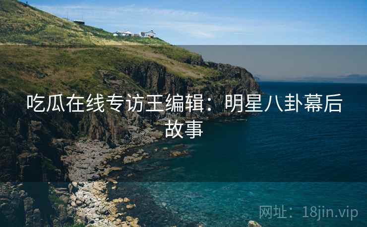 吃瓜在线专访王编辑：明星八卦幕后故事