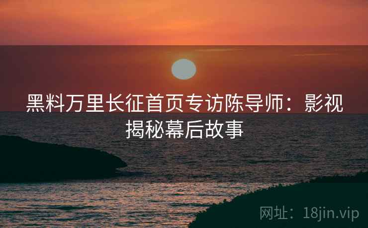 黑料万里长征首页专访陈导师：影视揭秘幕后故事