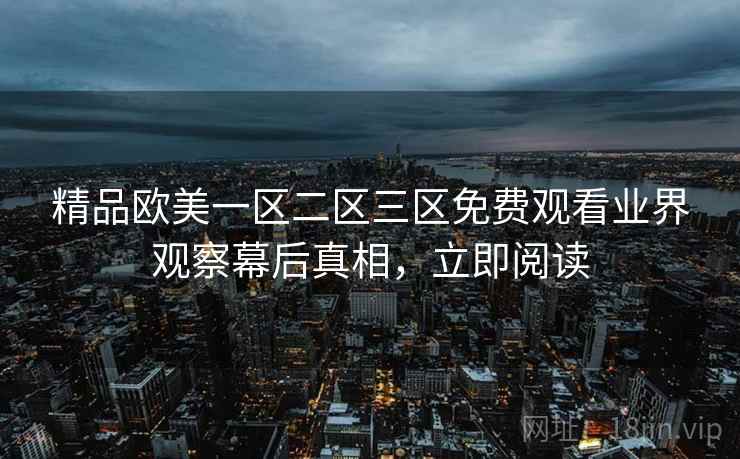精品欧美一区二区三区免费观看业界观察幕后真相，立即阅读