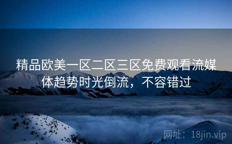 精品欧美一区二区三区免费观看流媒体趋势时光倒流，不容错过
