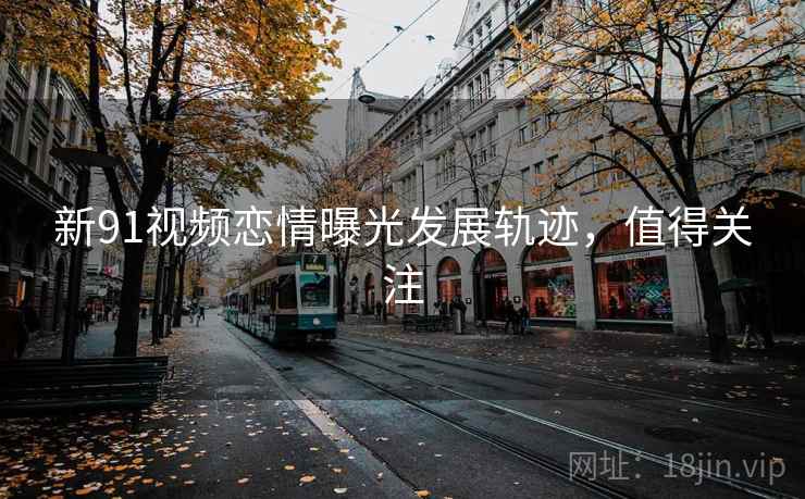 新91视频恋情曝光发展轨迹，值得关注