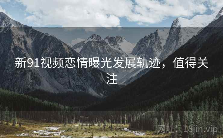 新91视频恋情曝光发展轨迹，值得关注