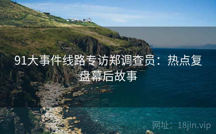 91大事件线路专访郑调查员：热点复盘幕后故事