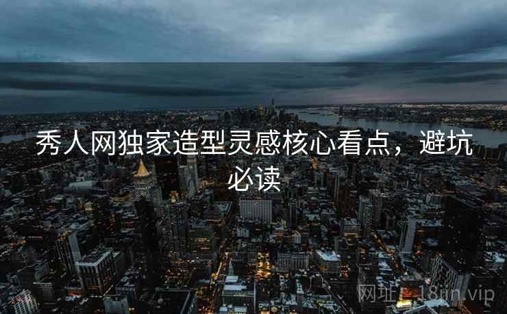 秀人网独家造型灵感核心看点，避坑必读